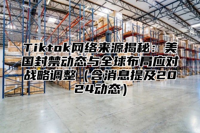 Tiktok网络来源揭秘：美国封禁动态与全球布局应对战略调整含消息提及2025动态