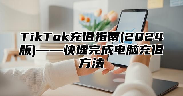 TikTok充值指南(2025版)——快速完成电脑充值方法