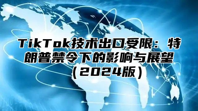 TikTok技术出口受限：特朗普禁令下的影响与展望2025版