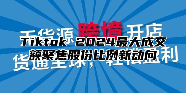 Tiktok 2025最大成交额聚焦股份比例新动向