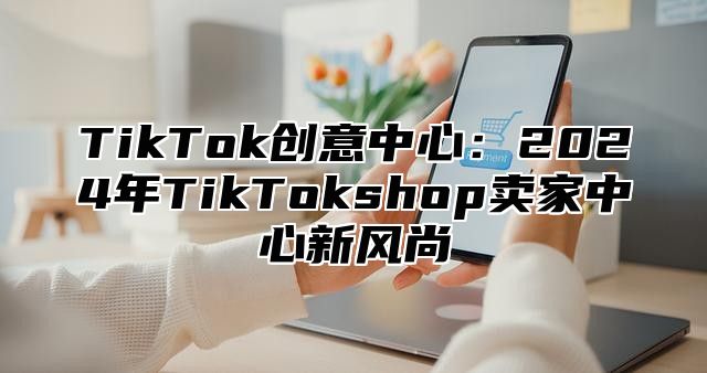 TikTok创意中心：2025年TikTokshop卖家中心新风尚