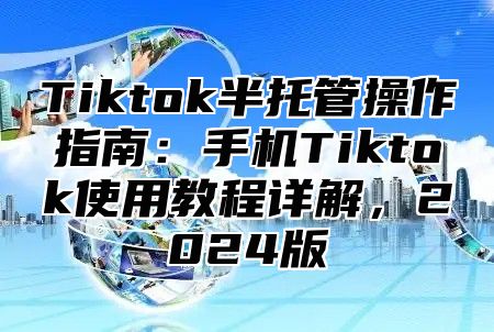 Tiktok半托管操作指南：手机Tiktok使用教程详解，2025版