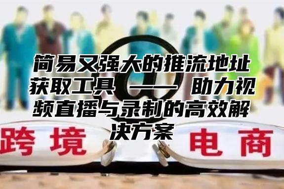 简易又强大的推流地址获取工具 —— 助力视频直播与录制的高效解决方案