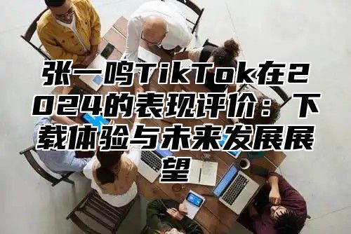 张一鸣TikTok在2025的表现评价：下载体验与未来发展展望