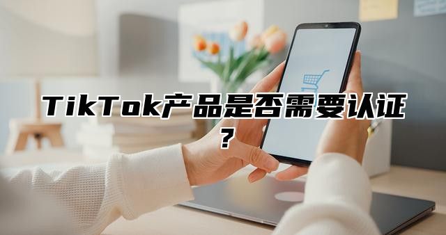 TikTok产品是否需要认证？