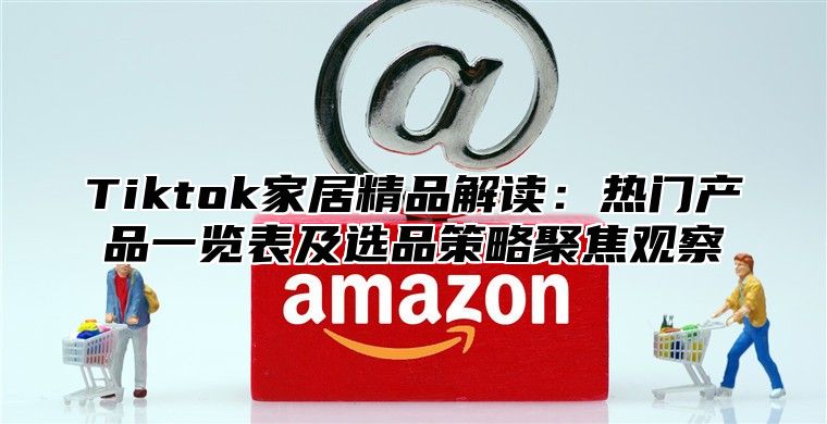 Tiktok家居精品解读：热门产品一览表及选品策略聚焦观察