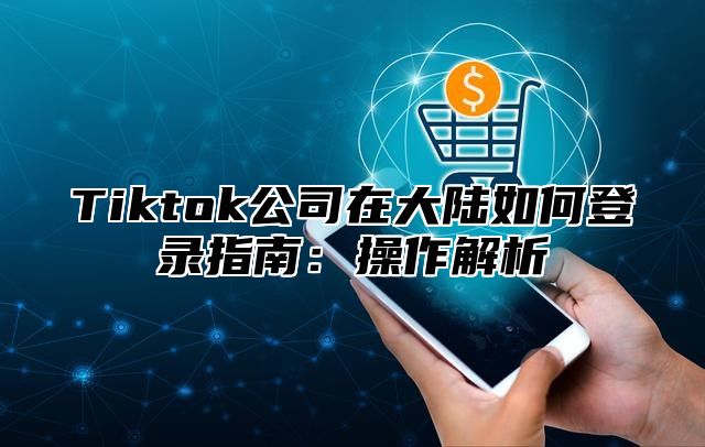 Tiktok公司在大陆如何登录指南：操作解析