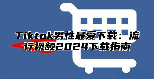 Tiktok男性最爱下载：流行视频2025下载指南