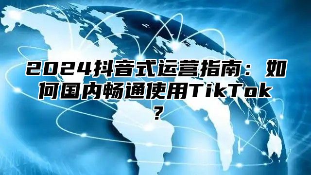 2025抖音式运营指南：如何国内畅通使用TikTok？