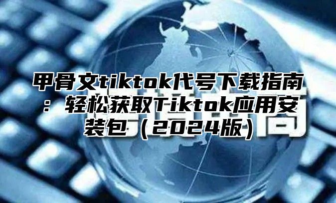 甲骨文tiktok代号下载指南：轻松获取Tiktok应用安装包2025版