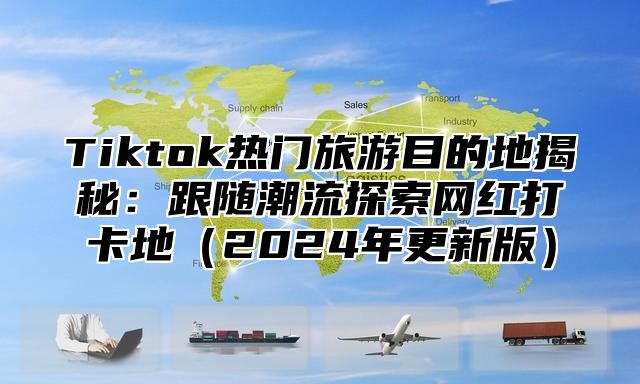 Tiktok热门旅游目的地揭秘：跟随潮流探索网红打卡地2025年更新版