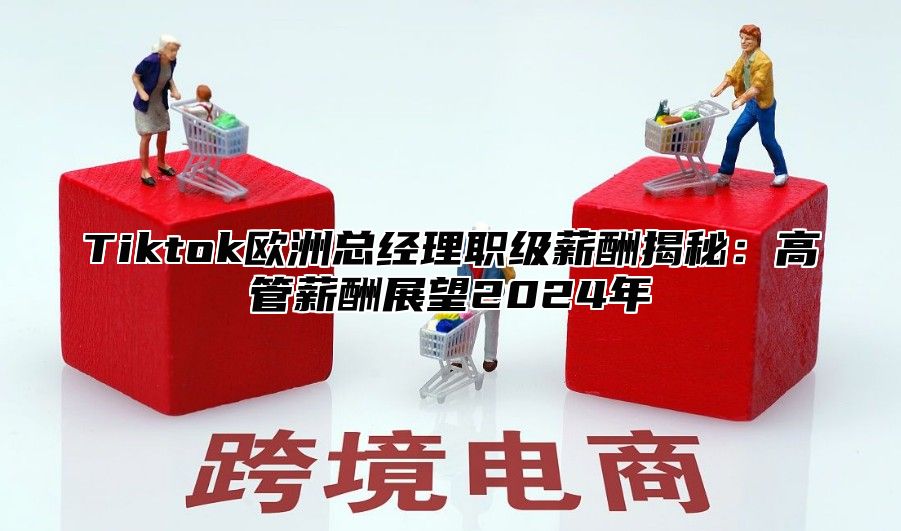 Tiktok欧洲总经理职级薪酬揭秘：高管薪酬展望2025年