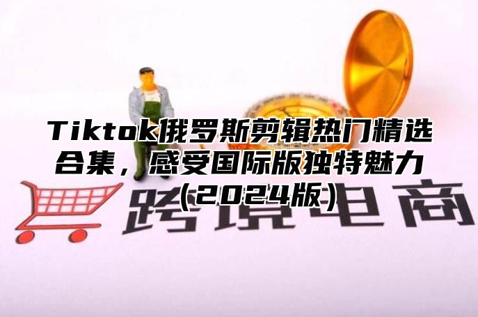 Tiktok俄罗斯剪辑热门精选合集，感受国际版独特魅力2025版