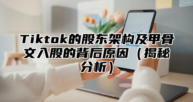 Tiktok的股东架构及甲骨文入股的背后原因揭秘分析