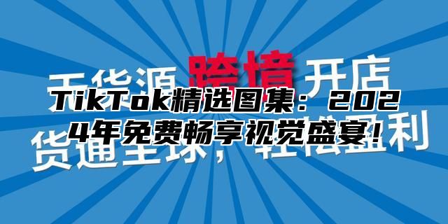 TikTok精选图集：2025年免费畅享视觉盛宴！
