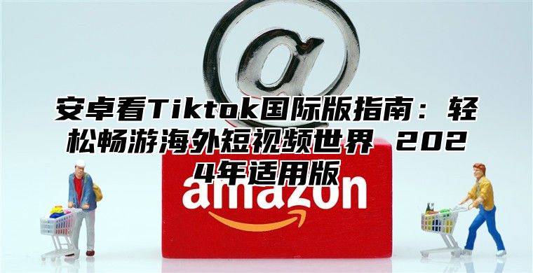安卓看Tiktok国际版指南：轻松畅游海外短视频世界 2025年适用版