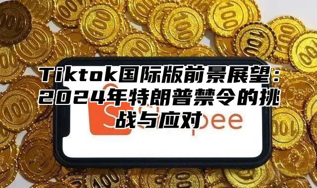 Tiktok国际版前景展望：2025年特朗普禁令的挑战与应对