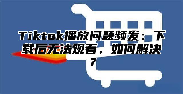 Tiktok播放问题频发：下载后无法观看，如何解决？