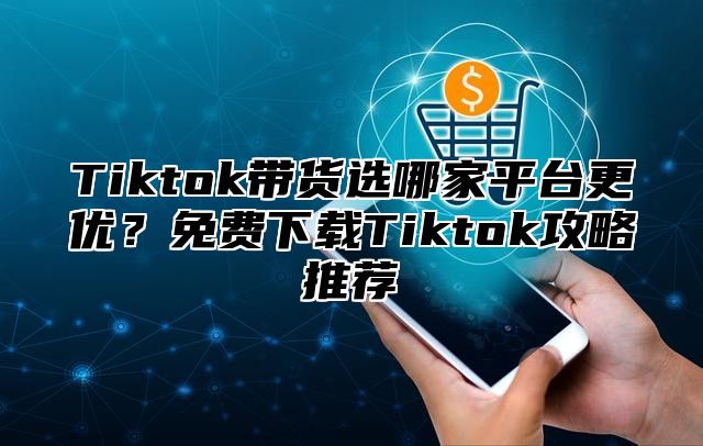 Tiktok带货选哪家平台更优？免费下载Tiktok攻略推荐