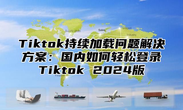 Tiktok持续加载问题解决方案：国内如何轻松登录Tiktok 2025版
