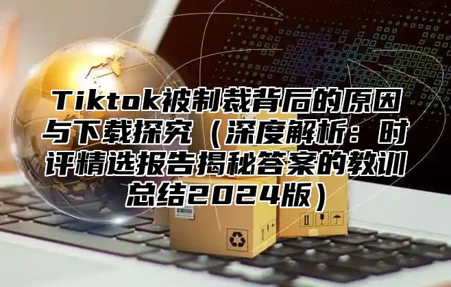 Tiktok被制裁背后的原因与下载探究深度解析：时评精选报告揭秘答案的教训总结2025版