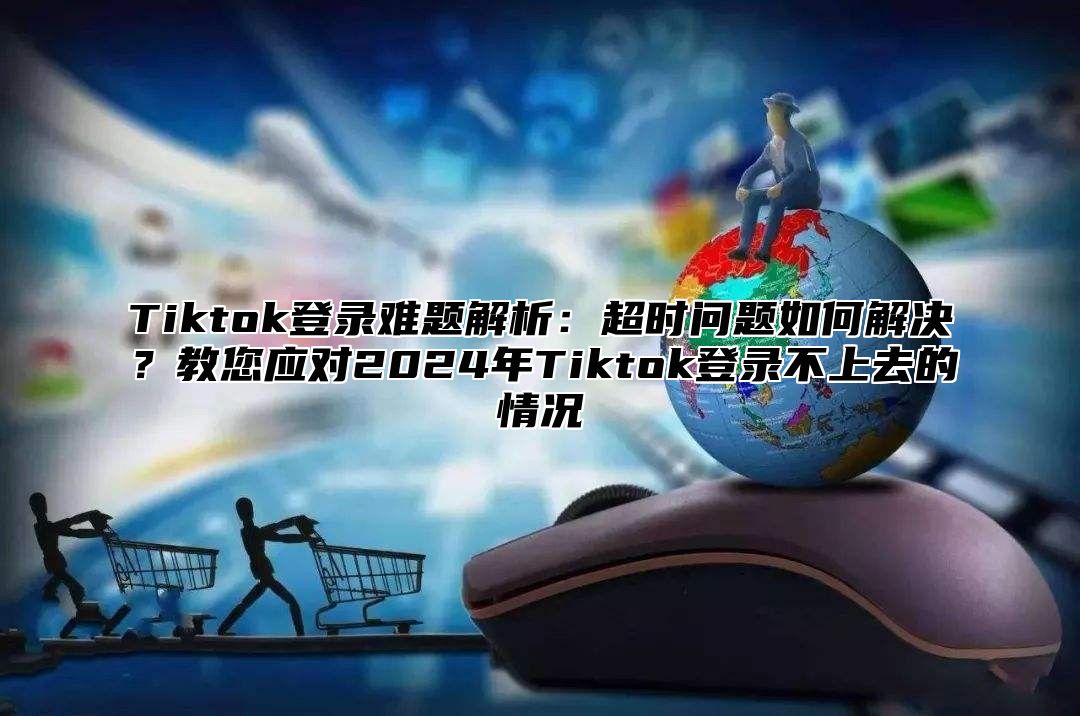 Tiktok登录难题解析：超时问题如何解决？教您应对2025年Tiktok登录不上去的情况