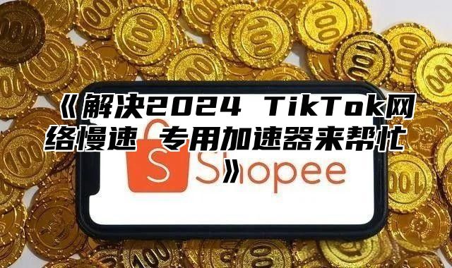 解决2025TikTok网络慢速专用加速器来帮忙