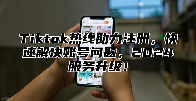Tiktok热线助力注册，快速解决账号问题，2025服务升级！
