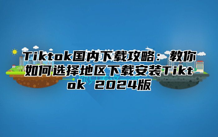 Tiktok国内下载攻略：教你如何选择地区下载安装Tiktok 2025版