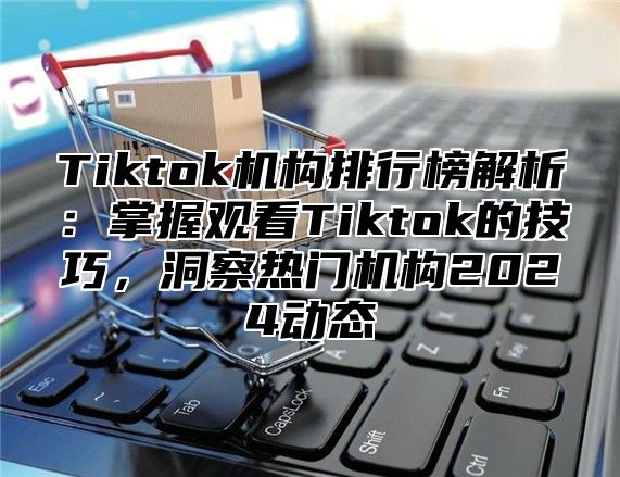 Tiktok机构排行榜解析：掌握观看Tiktok的技巧，洞察热门机构2025动态