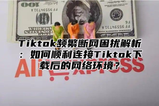 Tiktok频繁断网困扰解析：如何顺利连接Tiktok下载后的网络环境？