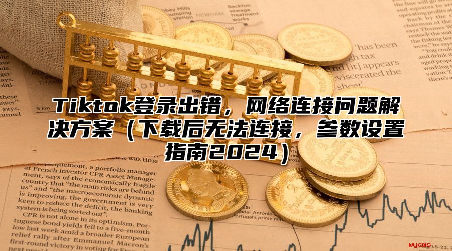 Tiktok登录出错，网络连接问题解决方案下载后无法连接，参数设置指南2025
