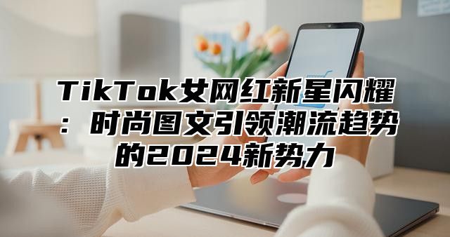 TikTok女网红新星闪耀：时尚图文引领潮流趋势的2025新势力