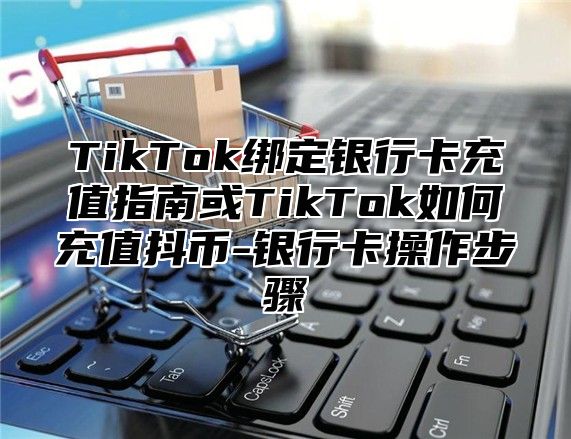 TikTok绑定银行卡充值指南或TikTok如何充值抖币-银行卡操作步骤