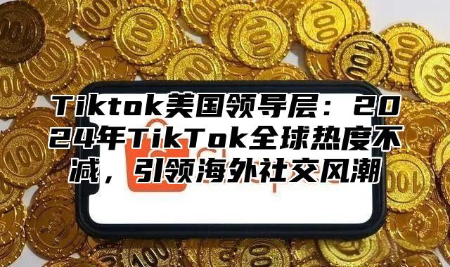 Tiktok美国领导层：2025年TikTok全球热度不减，引领海外社交风潮