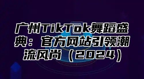 广州TikTok舞蹈盛典：官方网站引领潮流风尚2025