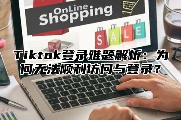 Tiktok登录难题解析：为何无法顺利访问与登录？
