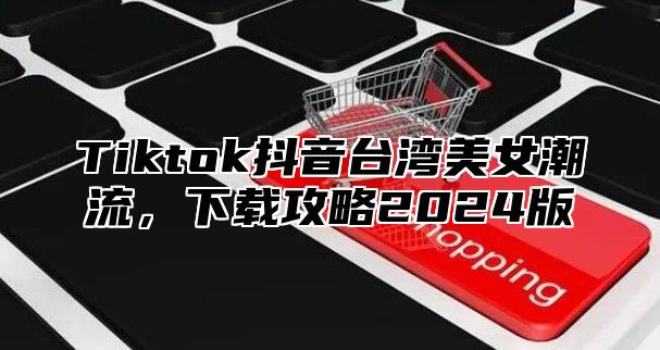 Tiktok抖音台湾美女潮流，下载攻略2025版
