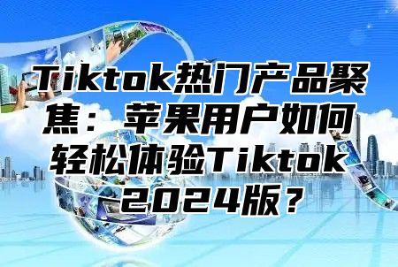 Tiktok热门产品聚焦：苹果用户如何轻松体验Tiktok 2025版？