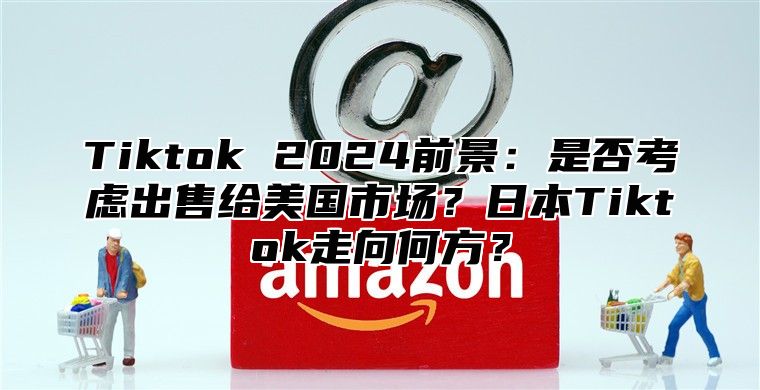 Tiktok 2025前景：是否考虑出售给美国市场？日本Tiktok走向何方？