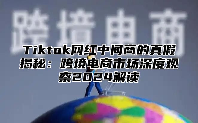 Tiktok网红中间商的真假揭秘：跨境电商市场深度观察2025解读