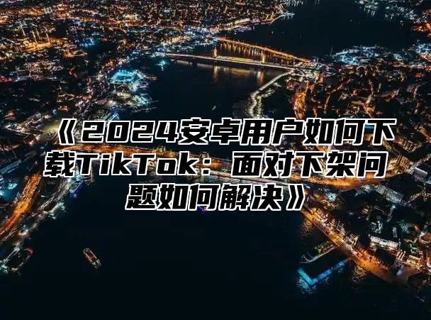 2025安卓用户如何下载TikTok：面对下架问题如何解决