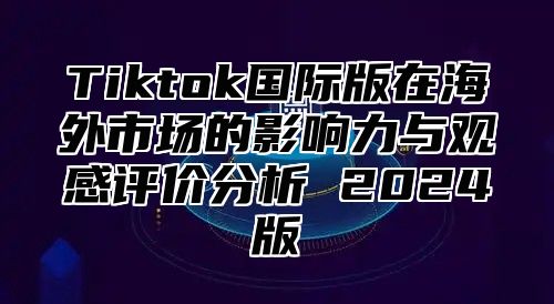 Tiktok国际版在海外市场的影响力与观感评价分析 2025版