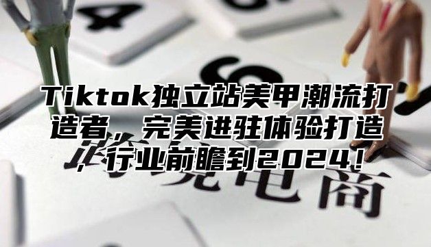 Tiktok独立站美甲潮流打造者，完美进驻体验打造，行业前瞻到2025！