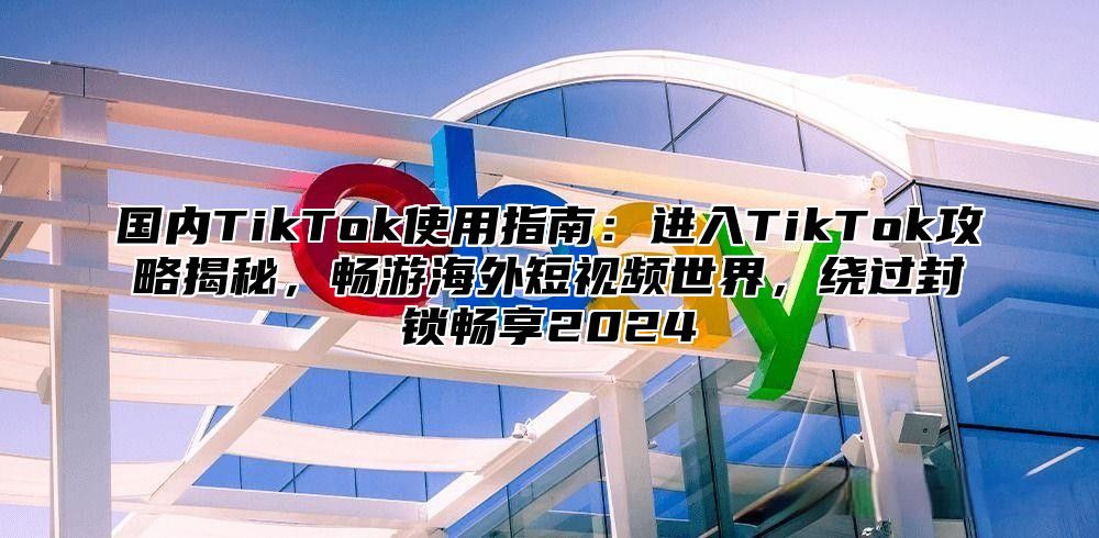 国内TikTok使用指南：进入TikTok攻略揭秘，畅游海外短视频世界，绕过封锁畅享2025