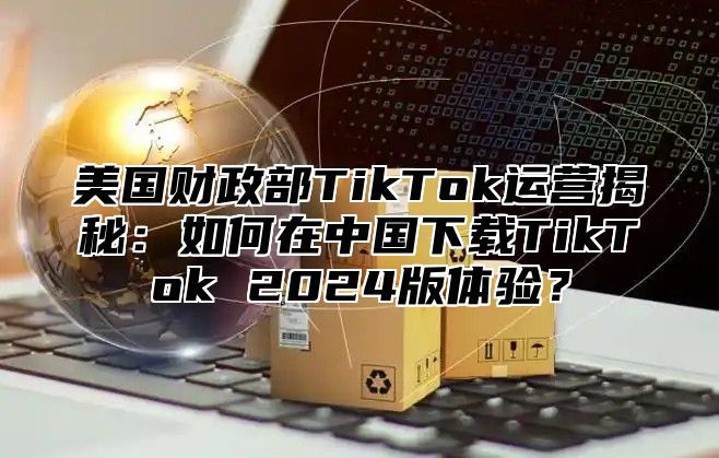 美国财政部TikTok运营揭秘：如何在中国下载TikTok 2025版体验？