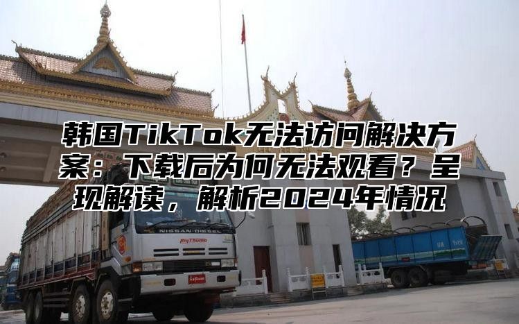 韩国TikTok无法访问解决方案：下载后为何无法观看？呈现解读，解析2025年情况