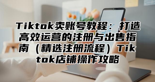 Tiktok卖账号教程：打造高效运营的注册与出售指南精选注册流程Tiktok店铺操作攻略
