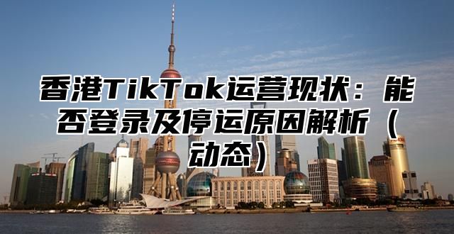 香港TikTok运营现状：能否登录及停运原因解析动态
