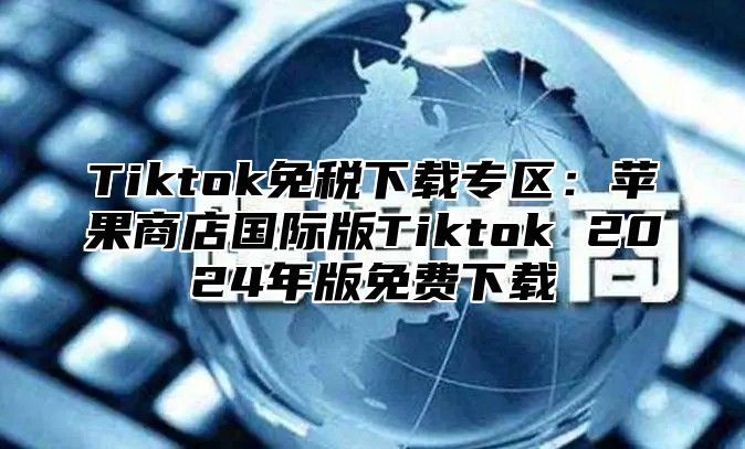 Tiktok免税下载专区：苹果商店国际版Tiktok 2025年版免费下载